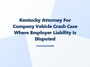 Kentucky Attorney for Disputed Employer Liability in Company Vehicle Crash